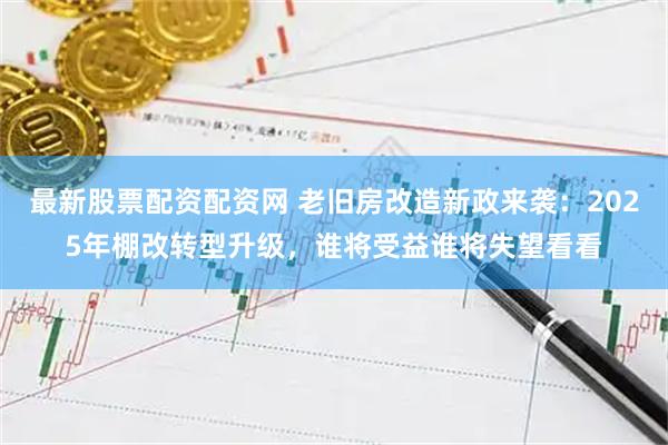 最新股票配资配资网 老旧房改造新政来袭：2025年棚改转型升级，谁将受益谁将失望看看