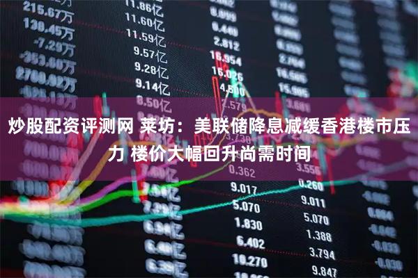 炒股配资评测网 莱坊：美联储降息减缓香港楼市压力 楼价大幅回升尚需时间