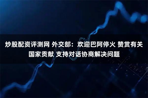 炒股配资评测网 外交部：欢迎巴阿停火 赞赏有关国家贡献 支持对话协商解决问题