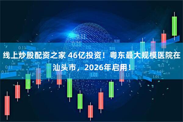 线上炒股配资之家 46亿投资！粤东最大规模医院在汕头市，2026年启用！