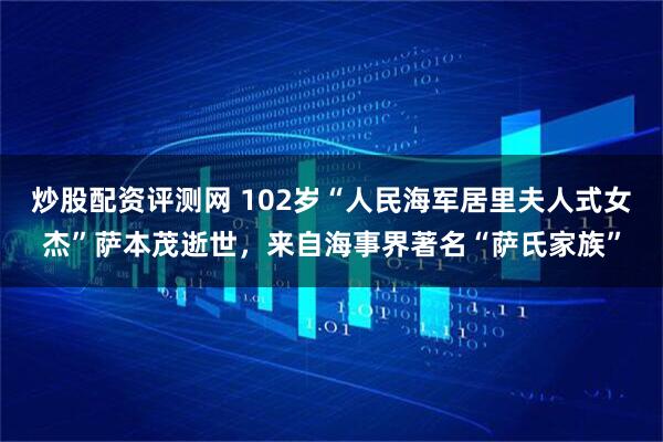 炒股配资评测网 102岁“人民海军居里夫人式女杰”萨本茂逝世，来自海事界著名“萨氏家族”