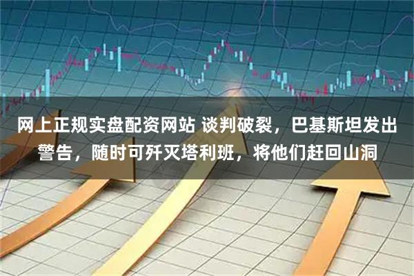 网上正规实盘配资网站 谈判破裂，巴基斯坦发出警告，随时可歼灭塔利班，将他们赶回山洞