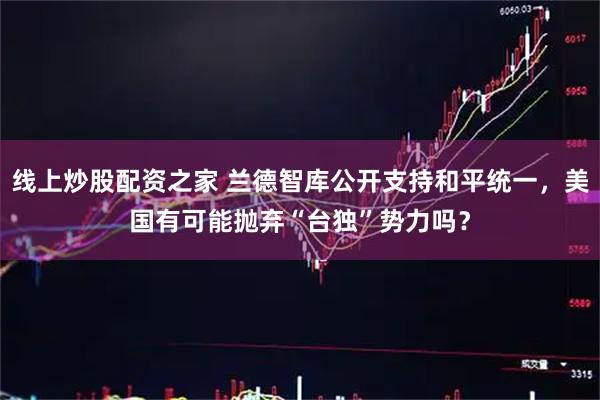 线上炒股配资之家 兰德智库公开支持和平统一，美国有可能抛弃“台独”势力吗？