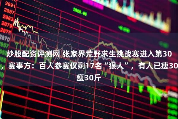 炒股配资评测网 张家界荒野求生挑战赛进入第30天，赛事方：百人参赛仅剩17名“狠人”，有人已瘦30斤