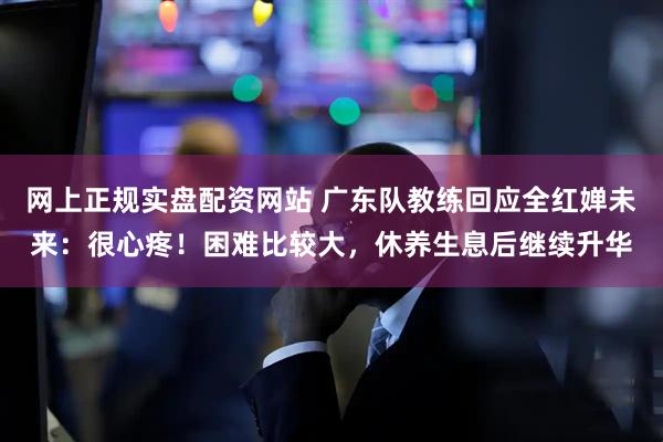 网上正规实盘配资网站 广东队教练回应全红婵未来：很心疼！困难比较大，休养生息后继续升华