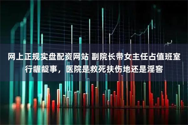 网上正规实盘配资网站 副院长带女主任占值班室行龌龊事，医院是救死扶伤地还是淫窖
