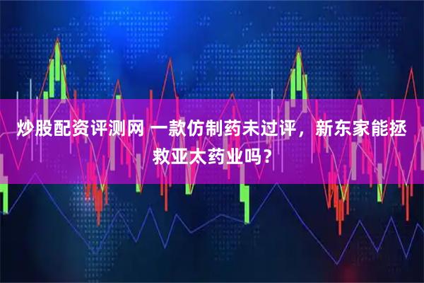 炒股配资评测网 一款仿制药未过评，新东家能拯救亚太药业吗？