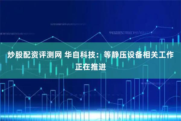 炒股配资评测网 华自科技：等静压设备相关工作正在推进