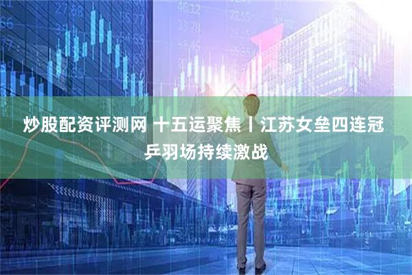 炒股配资评测网 十五运聚焦丨江苏女垒四连冠 乒羽场持续激战