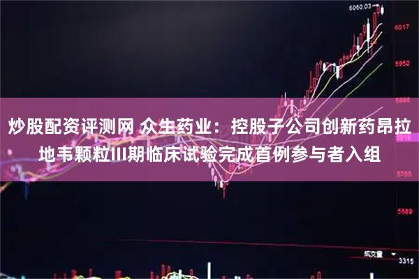 炒股配资评测网 众生药业：控股子公司创新药昂拉地韦颗粒III期临床试验完成首例参与者入组