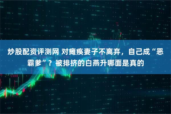 炒股配资评测网 对瘫痪妻子不离弃，自己成“恶霸爹”？被排挤的白燕升哪面是真的