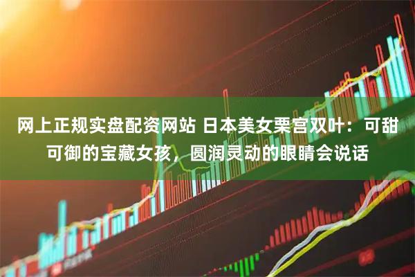 网上正规实盘配资网站 日本美女栗宫双叶：可甜可御的宝藏女孩，圆润灵动的眼睛会说话
