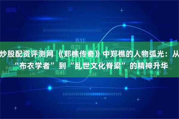 炒股配资评测网 《郑樵传奇》中郑樵的人物弧光：从 “布衣学者” 到 “乱世文化脊梁” 的精神升华