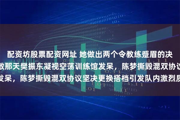 配资坊股票配资网址 她做出两个令教练蹙眉的决定，第一次是八一队解散那天樊振东凝视空荡训练馆发呆，陈梦撕毁混双协议坚决更换搭档引发队内激烈质疑
