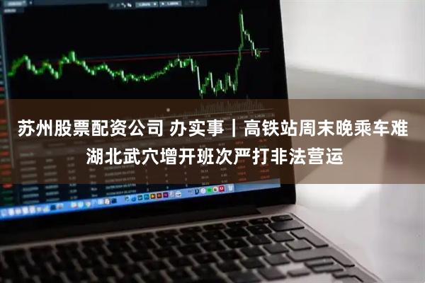 苏州股票配资公司 办实事｜高铁站周末晚乘车难 湖北武穴增开班次严打非法营运