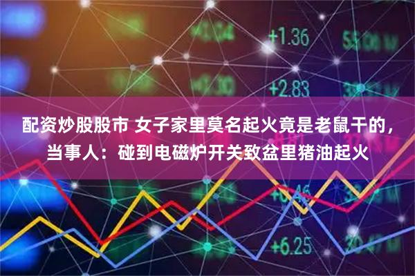 配资炒股股市 女子家里莫名起火竟是老鼠干的，当事人：碰到电磁炉开关致盆里猪油起火