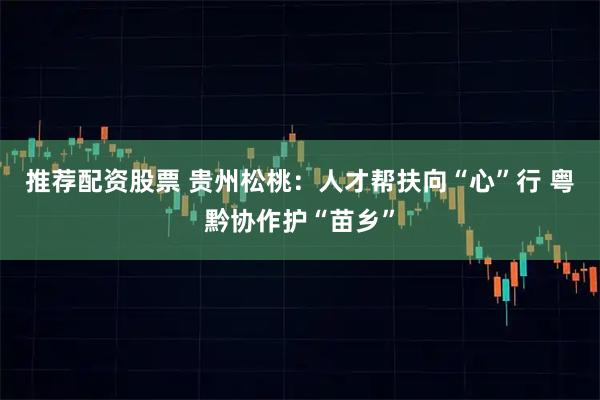 推荐配资股票 贵州松桃：人才帮扶向“心”行 粤黔协作护“苗乡”