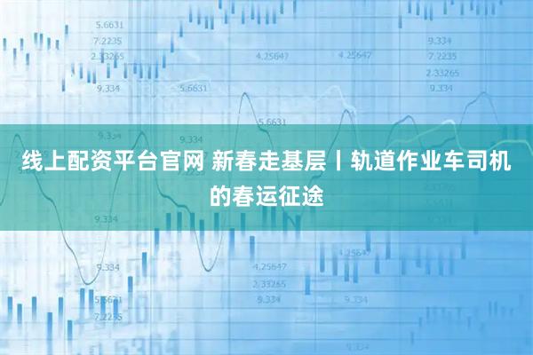 线上配资平台官网 新春走基层丨轨道作业车司机的春运征途