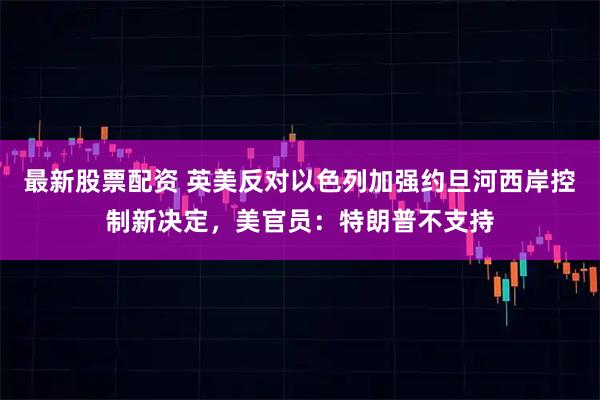 最新股票配资 英美反对以色列加强约旦河西岸控制新决定，美官员：特朗普不支持