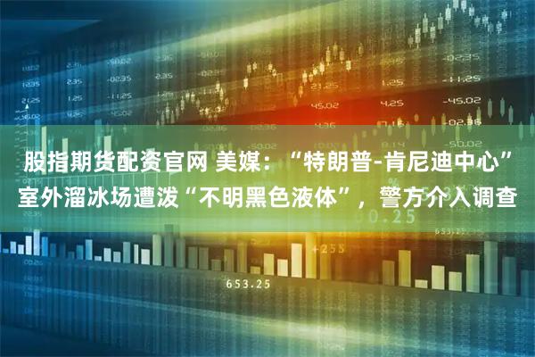 股指期货配资官网 美媒：“特朗普-肯尼迪中心”室外溜冰场遭泼“不明黑色液体”，警方介入调查