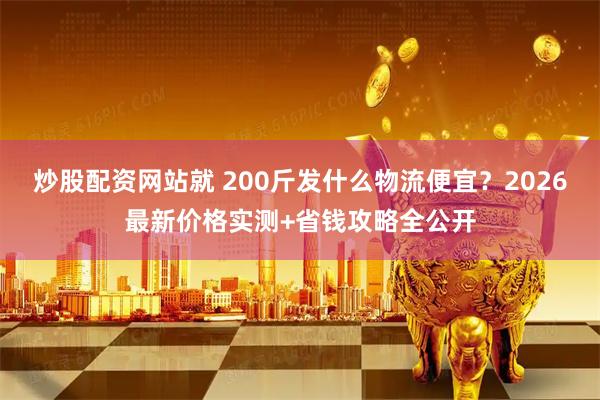 炒股配资网站就 200斤发什么物流便宜？2026最新价格实测+省钱攻略全公开