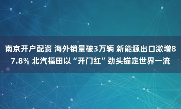 南京开户配资 海外销量破3万辆 新能源出口激增87.8% 北汽福田以“开门红”劲头锚定世界一流