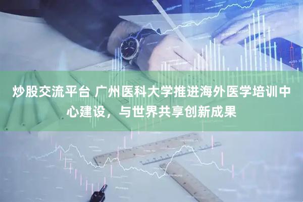炒股交流平台 广州医科大学推进海外医学培训中心建设，与世界共享创新成果