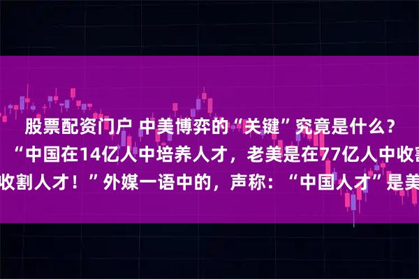 股票配资门户 中美博弈的“关键”究竟是什么？邱震海教授语出惊人：“中国在14亿人中培养人才，老美是在77亿人中收割人才！”外媒一语中的，声称：“中国人才”是美国强大的秘密武器……