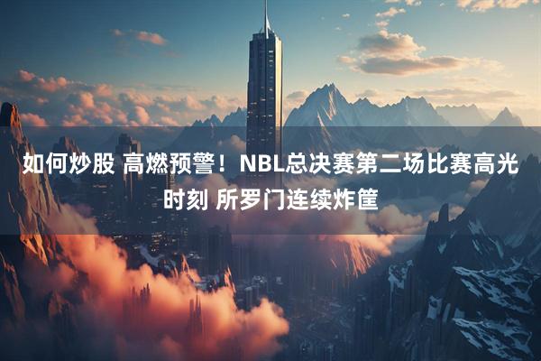 如何炒股 高燃预警！NBL总决赛第二场比赛高光时刻 所罗门连续炸筐