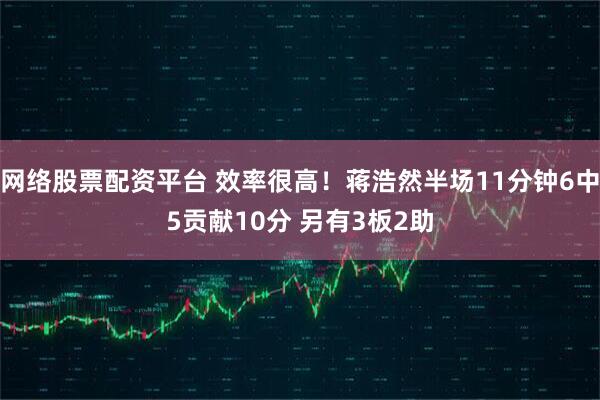 网络股票配资平台 效率很高！蒋浩然半场11分钟6中5贡献10分 另有3板2助