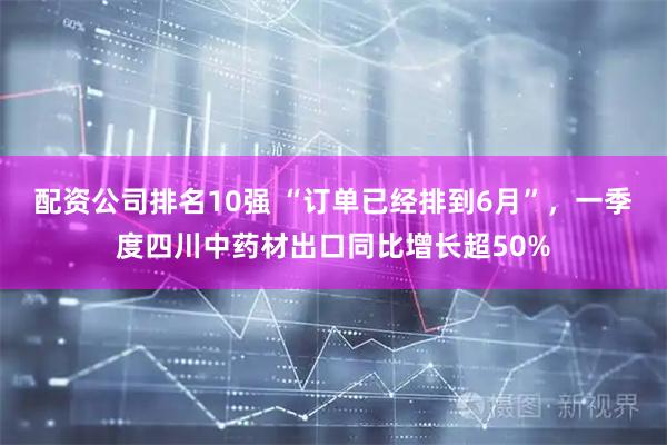 配资公司排名10强 “订单已经排到6月”，一季度四川中药材出口同比增长超50%