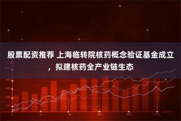 股票配资推荐 上海临转院核药概念验证基金成立，拟建核药全产业链生态