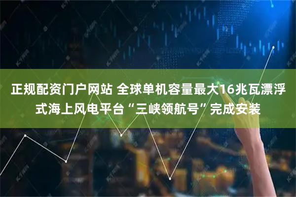 正规配资门户网站 全球单机容量最大16兆瓦漂浮式海上风电平台“三峡领航号”完成安装