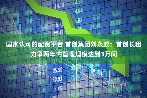 国家认可的配资平台 首创集团刘永政：首创长租力争两年内管理规模达到3万间