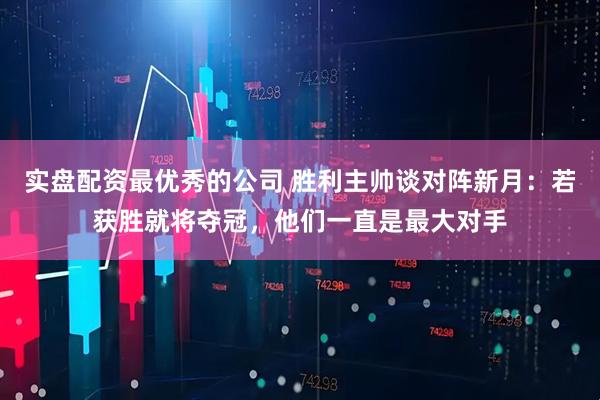 实盘配资最优秀的公司 胜利主帅谈对阵新月:若获胜就将夺冠,他们一直是最大对手