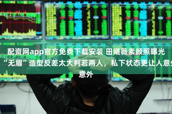 配资网app官方免费下载安装 田曦薇素颜照曝光！“无眉”造型反差太大判若两人，私下状态更让人意外