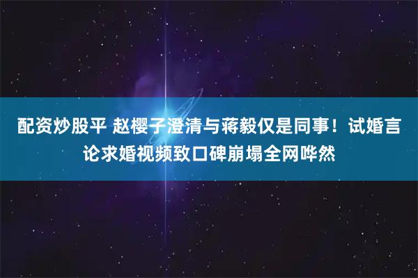 配资炒股平 赵樱子澄清与蒋毅仅是同事！试婚言论求婚视频致口碑崩塌全网哗然