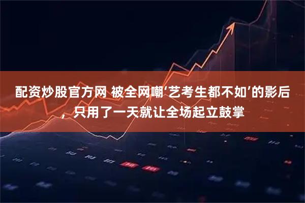 配资炒股官方网 被全网嘲‘艺考生都不如’的影后，只用了一天就让全场起立鼓掌