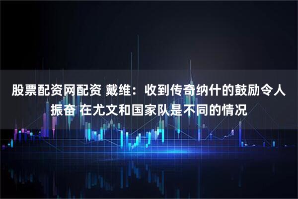 股票配资网配资 戴维：收到传奇纳什的鼓励令人振奋 在尤文和国家队是不同的情况